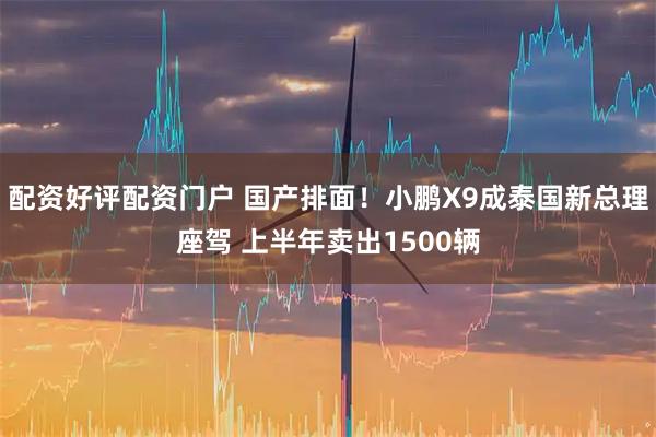 配资好评配资门户 国产排面！小鹏X9成泰国新总理座驾 上半年卖出1500辆