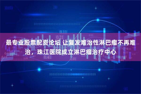 最专业股票配资论坛 让复发难治性淋巴瘤不再难治，珠江医院成立淋巴瘤治疗中心