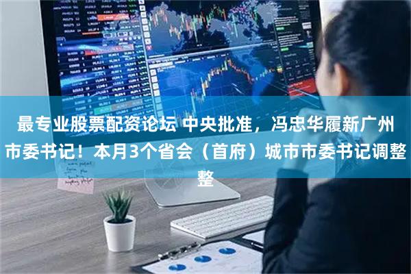 最专业股票配资论坛 中央批准，冯忠华履新广州市委书记！本月3个省会（首府）城市市委书记调整