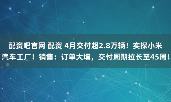 配资吧官网 配资 4月交付超2.8万辆！实探小米汽车工厂！销售：订单大增，交付周期拉长至45周！