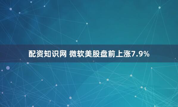 配资知识网 微软美股盘前上涨7.9%
